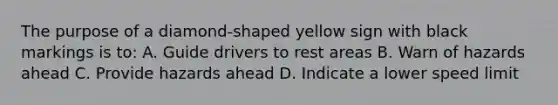 The purpose of a diamond-shaped yellow sign with black markings is to: A. Guide drivers to rest areas B. Warn of hazards ahead C. Provide hazards ahead D. Indicate a lower speed limit