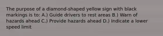 The purpose of a diamond-shaped yellow sign with black markings is to: A.) Guide drivers to rest areas B.) Warn of hazards ahead C.) Provide hazards ahead D.) Indicate a lower speed limit