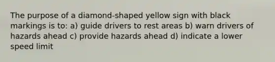 The purpose of a diamond-shaped yellow sign with black markings is to: a) guide drivers to rest areas b) warn drivers of hazards ahead c) provide hazards ahead d) indicate a lower speed limit