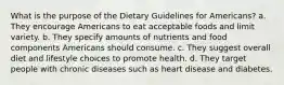 What is the purpose of the Dietary Guidelines for Americans? a. They encourage Americans to eat acceptable foods and limit variety. b. They specify amounts of nutrients and food components Americans should consume. c. They suggest overall diet and lifestyle choices to promote health. d. They target people with chronic diseases such as heart disease and diabetes.