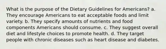 What is the purpose of the Dietary Guidelines for Americans? a. They encourage Americans to eat acceptable foods and limit variety. b. They specify amounts of nutrients and food components Americans should consume. c. They suggest overall diet and lifestyle choices to promote health. d. They target people with chronic diseases such as heart disease and diabetes.