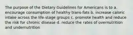 The purpose of the Dietary Guidelines for Americans is to a. encourage consumption of healthy trans-fats b. increase caloric intake across the life-stage groups c. promote health and reduce the risk for chronic disease d. reduce the rates of overnutrition and undernutrition