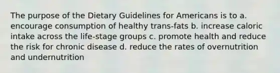 The purpose of the Dietary Guidelines for Americans is to a. encourage consumption of healthy trans-fats b. increase caloric intake across the life-stage groups c. promote health and reduce the risk for chronic disease d. reduce the rates of overnutrition and undernutrition