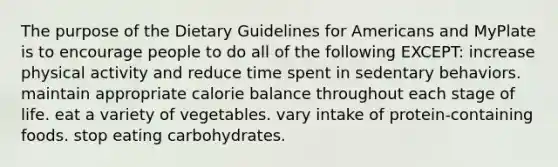 The purpose of the Dietary Guidelines for Americans and MyPlate is to encourage people to do all of the following EXCEPT: increase physical activity and reduce time spent in sedentary behaviors. maintain appropriate calorie balance throughout each stage of life. eat a variety of vegetables. vary intake of protein-containing foods. stop eating carbohydrates.