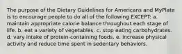 The purpose of the Dietary Guidelines for Americans and MyPlate is to encourage people to do all of the following EXCEPT: a. maintain appropriate calorie balance throughout each stage of life. b. eat a variety of vegetables. c. stop eating carbohydrates. d. vary intake of protein-containing foods. e. increase physical activity and reduce time spent in sedentary behaviors.