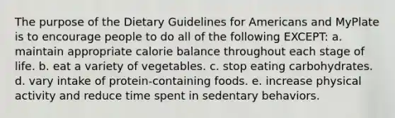 The purpose of the Dietary Guidelines for Americans and MyPlate is to encourage people to do all of the following EXCEPT: a. maintain appropriate calorie balance throughout each stage of life. b. eat a variety of vegetables. c. stop eating carbohydrates. d. vary intake of protein-containing foods. e. increase physical activity and reduce time spent in sedentary behaviors.