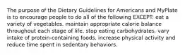 The purpose of the Dietary Guidelines for Americans and MyPlate is to encourage people to do all of the following EXCEPT: eat a variety of vegetables. maintain appropriate calorie balance throughout each stage of life. stop eating carbohydrates. vary intake of protein-containing foods. increase physical activity and reduce time spent in sedentary behaviors.