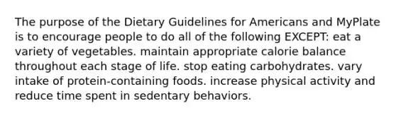 The purpose of the Dietary Guidelines for Americans and MyPlate is to encourage people to do all of the following EXCEPT: eat a variety of vegetables. maintain appropriate calorie balance throughout each stage of life. stop eating carbohydrates. vary intake of protein-containing foods. increase physical activity and reduce time spent in sedentary behaviors.