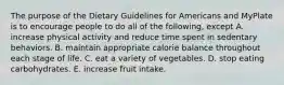 The purpose of the Dietary Guidelines for Americans and MyPlate is to encourage people to do all of the following, except A. increase physical activity and reduce time spent in sedentary behaviors. B. maintain appropriate calorie balance throughout each stage of life. C. eat a variety of vegetables. D. stop eating carbohydrates. E. increase fruit intake.