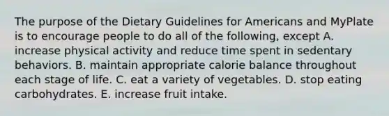 The purpose of the Dietary Guidelines for Americans and MyPlate is to encourage people to do all of the following, except A. increase physical activity and reduce time spent in sedentary behaviors. B. maintain appropriate calorie balance throughout each stage of life. C. eat a variety of vegetables. D. stop eating carbohydrates. E. increase fruit intake.