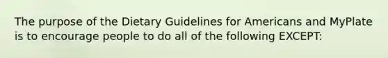 The purpose of the Dietary Guidelines for Americans and MyPlate is to encourage people to do all of the following EXCEPT: