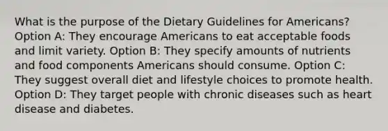 What is the purpose of the Dietary Guidelines for Americans? Option A: They encourage Americans to eat acceptable foods and limit variety. Option B: They specify amounts of nutrients and food components Americans should consume. Option C: They suggest overall diet and lifestyle choices to promote health. Option D: They target people with chronic diseases such as heart disease and diabetes.