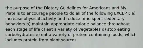 the purpose of the Dietary Guidelines for Americans and My Plate is to encourage people to do all of the following EXCEPT: a) increase physical activity and reduce time spent sedentary behaviors b) maintain appropriate calorie balance throughout each stage of life c) eat a variety of vegetables d) stop eating carbohydrates e) eat a variety of protein-containing foods, which includes protein from plant sources