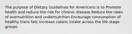 The purpose of Dietary Guidelines for Americans is to Promote health and reduce the risk for chronic disease Reduce the rates of overnutrition and undernutrition Encourage consumption of healthy trans fats Increase caloric intake across the life-stage groups