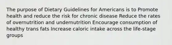 The purpose of Dietary Guidelines for Americans is to Promote health and reduce the risk for chronic disease Reduce the rates of overnutrition and undernutrition Encourage consumption of healthy trans fats Increase caloric intake across the life-stage groups