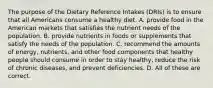 The purpose of the Dietary Reference Intakes (DRIs) is to ensure that all Americans consume a healthy diet. A. provide food in the American markets that satisfies the nutrient needs of the population. B. provide nutrients in foods or supplements that satisfy the needs of the population. C. recommend the amounts of energy, nutrients, and other food components that healthy people should consume in order to stay healthy, reduce the risk of chronic diseases, and prevent deficiencies. D. All of these are correct.