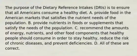 The purpose of the Dietary Reference Intakes (DRIs) is to ensure that all Americans consume a healthy diet. A. provide food in the American markets that satisfies the nutrient needs of the population. B. provide nutrients in foods or supplements that satisfy the needs of the population. C. recommend the amounts of energy, nutrients, and other food components that healthy people should consume in order to stay healthy, reduce the risk of chronic diseases, and prevent deficiencies. D. All of these are correct.