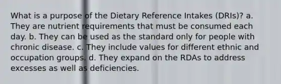 What is a purpose of the Dietary Reference Intakes (DRIs)? a. They are nutrient requirements that must be consumed each day. b. They can be used as the standard only for people with chronic disease. c. They include values for different ethnic and occupation groups. d. They expand on the RDAs to address excesses as well as deficiencies.