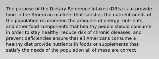 The purpose of the Dietary Reference Intakes (DRIs) is to provide food in the American markets that satisfies the nutrient needs of the population recommend the amounts of energy, nutrients, and other food components that healthy people should consume in order to stay healthy, reduce risk of chronic diseases, and prevent deficiencies ensure that all Americans consume a healthy diet provide nutrients in foods or supplements that satisfy the needs of the population all of these are correct