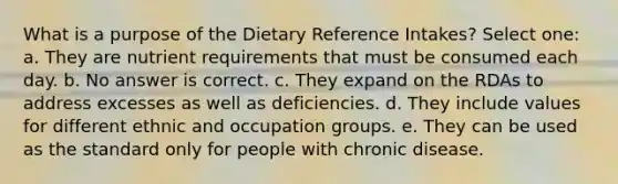 What is a purpose of the Dietary Reference Intakes? Select one: a. They are nutrient requirements that must be consumed each day. b. No answer is correct. c. They expand on the RDAs to address excesses as well as deficiencies. d. They include values for different ethnic and occupation groups. e. They can be used as the standard only for people with chronic disease.