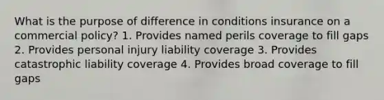 What is the purpose of difference in conditions insurance on a commercial policy? 1. Provides named perils coverage to fill gaps 2. Provides personal injury liability coverage 3. Provides catastrophic liability coverage 4. Provides broad coverage to fill gaps