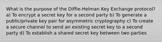 What is the purpose of the Diffie-Helman Key Exchange protocol? a) To encrypt a secret key for a second party b) To generate a public/private key pair for asymmetric cryptography c) To create a secure channel to send an existing secret key to a second party d) To establish a shared secret key between two parties