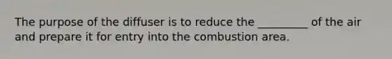 The purpose of the diffuser is to reduce the _________ of the air and prepare it for entry into the combustion area.