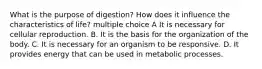 What is the purpose of digestion? How does it influence the characteristics of life? multiple choice A It is necessary for cellular reproduction. B. It is the basis for the organization of the body. C. It is necessary for an organism to be responsive. D. It provides energy that can be used in metabolic processes.