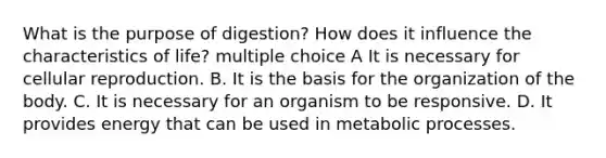 What is the purpose of digestion? How does it influence the characteristics of life? multiple choice A It is necessary for cellular reproduction. B. It is the basis for the organization of the body. C. It is necessary for an organism to be responsive. D. It provides energy that can be used in metabolic processes.