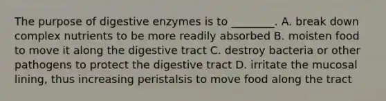 The purpose of digestive enzymes is to​ ________. A. break down complex nutrients to be more readily absorbed B. moisten food to move it along the digestive tract C. destroy bacteria or other pathogens to protect the digestive tract D. irritate the mucosal​ lining, thus increasing peristalsis to move food along the tract