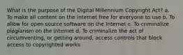 What is the purpose of the Digital Millennium Copyright Act? a. To make all content on the Internet free for everyone to use b. To allow for open source software on the Internet c. To criminalize plagiarism on the Internet d. To criminalize the act of circumventing, or getting around, access controls that block access to copyrighted works