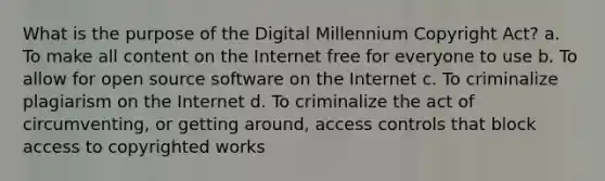 What is the purpose of the Digital Millennium Copyright Act? a. To make all content on the Internet free for everyone to use b. To allow for open source software on the Internet c. To criminalize plagiarism on the Internet d. To criminalize the act of circumventing, or getting around, access controls that block access to copyrighted works