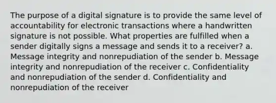 The purpose of a digital signature is to provide the same level of accountability for electronic transactions where a handwritten signature is not possible. What properties are fulfilled when a sender digitally signs a message and sends it to a receiver? a. Message integrity and nonrepudiation of the sender b. Message integrity and nonrepudiation of the receiver c. Confidentiality and nonrepudiation of the sender d. Confidentiality and nonrepudiation of the receiver