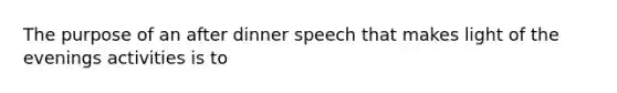 The purpose of an after dinner speech that makes light of the evenings activities is to