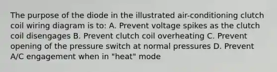 The purpose of the diode in the illustrated air-conditioning clutch coil wiring diagram is to: A. Prevent voltage spikes as the clutch coil disengages B. Prevent clutch coil overheating C. Prevent opening of the pressure switch at normal pressures D. Prevent A/C engagement when in "heat" mode