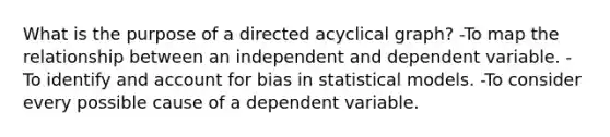 What is the purpose of a directed acyclical graph? -To map the relationship between an independent and dependent variable. -To identify and account for bias in statistical models. -To consider every possible cause of a dependent variable.