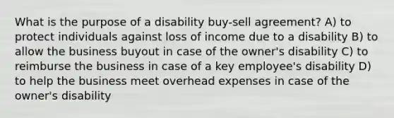 What is the purpose of a disability buy-sell agreement? A) to protect individuals against loss of income due to a disability B) to allow the business buyout in case of the owner's disability C) to reimburse the business in case of a key employee's disability D) to help the business meet overhead expenses in case of the owner's disability