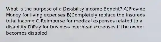 What is the purpose of a Disability income Benefit? A)Provide Money for living expenses B)Completely replace the insureds total income C)Reimburse for medical expenses related to a disability D)Pay for business overhead expenses if the owner becomes disabled