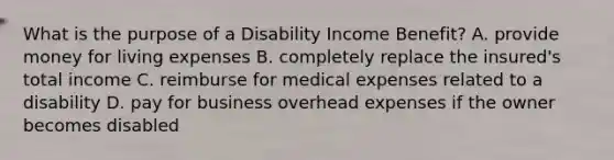 What is the purpose of a Disability Income Benefit? A. provide money for living expenses B. completely replace the insured's total income C. reimburse for medical expenses related to a disability D. pay for business overhead expenses if the owner becomes disabled