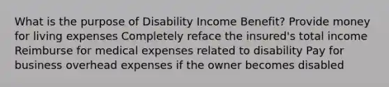 What is the purpose of Disability Income Benefit? Provide money for living expenses Completely reface the insured's total income Reimburse for medical expenses related to disability Pay for business overhead expenses if the owner becomes disabled