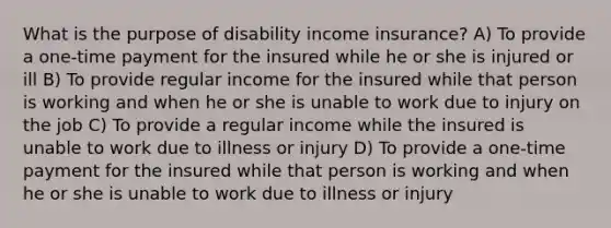 What is the purpose of disability income insurance? A) To provide a one-time payment for the insured while he or she is injured or ill B) To provide regular income for the insured while that person is working and when he or she is unable to work due to injury on the job C) To provide a regular income while the insured is unable to work due to illness or injury D) To provide a one-time payment for the insured while that person is working and when he or she is unable to work due to illness or injury