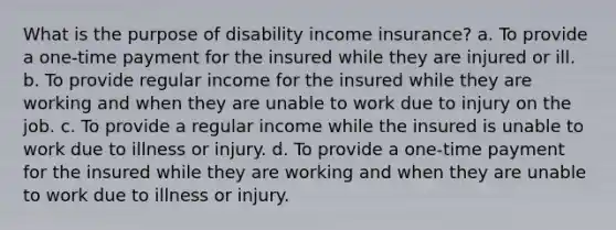 What is the purpose of disability income insurance? a. To provide a one-time payment for the insured while they are injured or ill. b. To provide regular income for the insured while they are working and when they are unable to work due to injury on the job. c. To provide a regular income while the insured is unable to work due to illness or injury. d. To provide a one-time payment for the insured while they are working and when they are unable to work due to illness or injury.