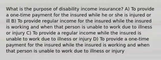 What is the purpose of disability income insurance? A) To provide a one-time payment for the insured while he or she is injured or ill B) To provide regular income for the insured while the insured is working and when that person is unable to work due to illness or injury C) To provide a regular income while the insured is unable to work due to illness or injury D) To provide a one-time payment for the insured while the insured is working and when that person is unable to work due to illness or injury