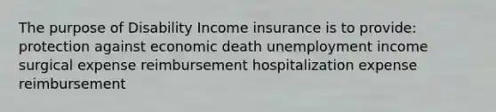 The purpose of Disability Income insurance is to provide: protection against economic death unemployment income surgical expense reimbursement hospitalization expense reimbursement