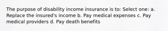 The purpose of disability income insurance is to: Select one: a. Replace the insured's income b. Pay medical expenses c. Pay medical providers d. Pay death benefits