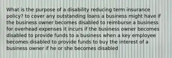 What is the purpose of a disability reducing term insurance policy? to cover any outstanding loans a business might have if the business owner becomes disabled to reimburse a business for overhead expenses it incurs if the business owner becomes disabled to provide funds to a business when a key employee becomes disabled to provide funds to buy the interest of a business owner if he or she becomes disabled