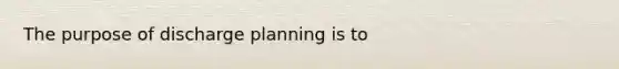 The purpose of discharge planning is to