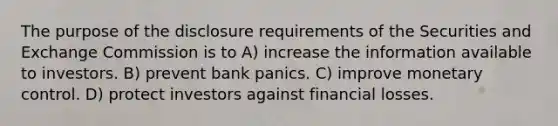 The purpose of the disclosure requirements of the Securities and Exchange Commission is to A) increase the information available to investors. B) prevent bank panics. C) improve monetary control. D) protect investors against financial losses.