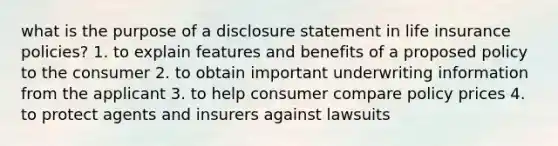 what is the purpose of a disclosure statement in life insurance policies? 1. to explain features and benefits of a proposed policy to the consumer 2. to obtain important underwriting information from the applicant 3. to help consumer compare policy prices 4. to protect agents and insurers against lawsuits