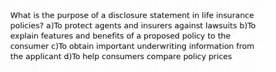 What is the purpose of a disclosure statement in life insurance policies? a)To protect agents and insurers against lawsuits b)To explain features and benefits of a proposed policy to the consumer c)To obtain important underwriting information from the applicant d)To help consumers compare policy prices